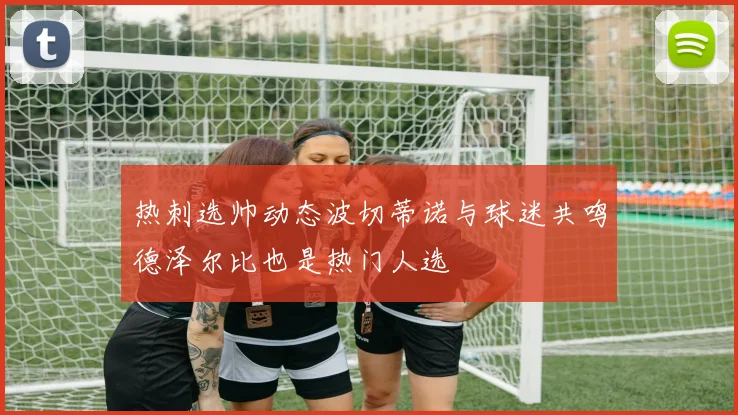 热刺选帅动态波切蒂诺与球迷共鸣德泽尔比也是热门人选