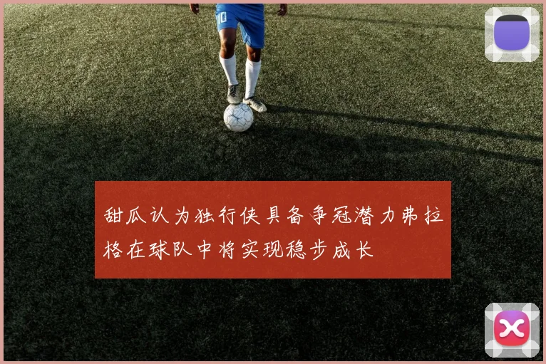 甜瓜认为独行侠具备争冠潜力弗拉格在球队中将实现稳步成长