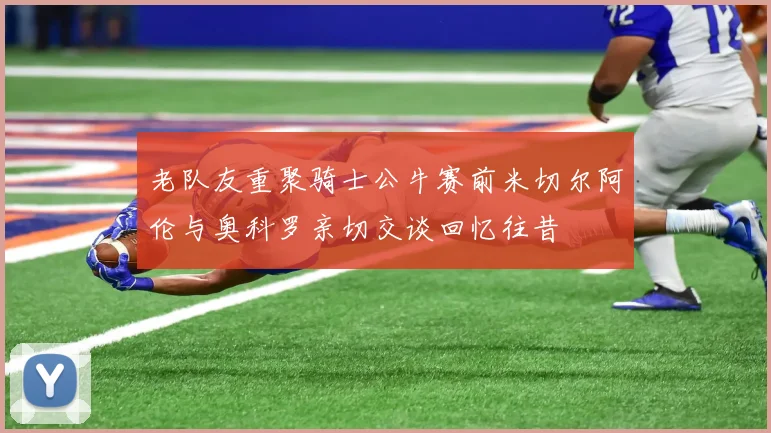老队友重聚骑士公牛赛前米切尔阿伦与奥科罗亲切交谈回忆往昔