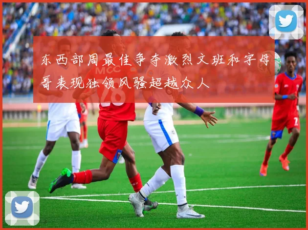 东西部周最佳争夺激烈文班和字母哥表现独领风骚超越众人