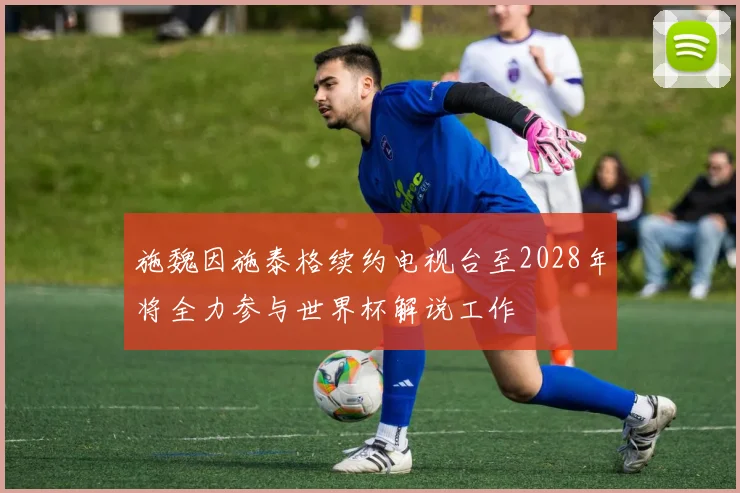 施魏因施泰格续约电视台至2028年将全力参与世界杯解说工作