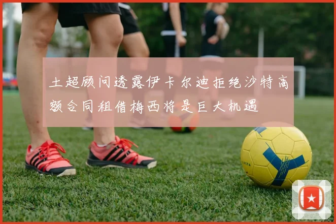 土超顾问透露伊卡尔迪拒绝沙特高额合同租借梅西将是巨大机遇