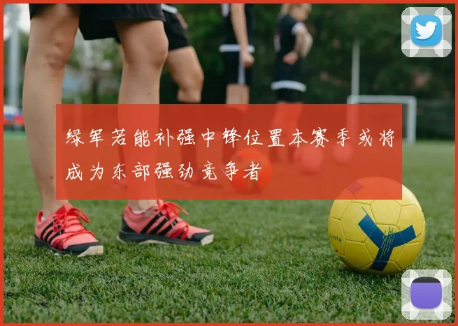 绿军若能补强中锋位置本赛季或将成为东部强劲竞争者