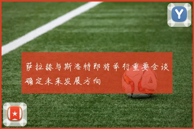 萨拉赫与斯洛特即将举行重要会谈确定未来发展方向