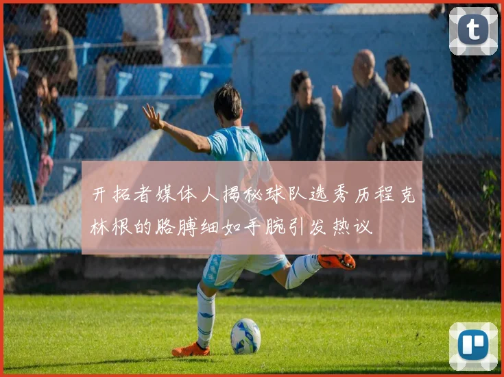 开拓者媒体人揭秘球队选秀历程克林根的胳膊细如手腕引发热议