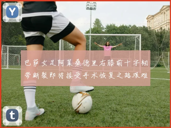 巴萨女足阿莱桑德里右膝前十字韧带断裂即将接受手术恢复之路艰难