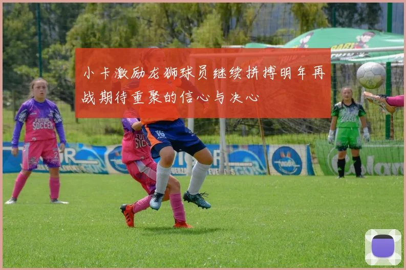 小卡激励龙狮球员继续拼搏明年再战期待重聚的信心与决心