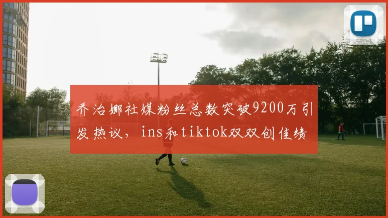 乔治娜社媒粉丝总数突破9200万引发热议，ins和tiktok双双创佳绩