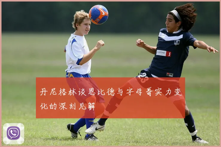 丹尼格林谈恩比德与字母哥实力变化的深刻见解