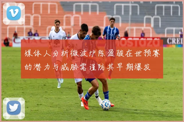 媒体人分析微波炉陈盈骏在世预赛的潜力与威胁需谨防其早期爆发