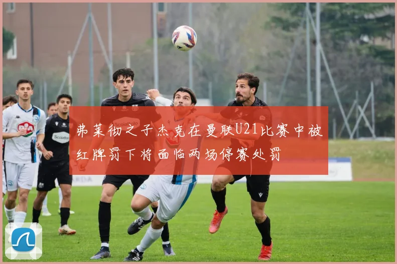 弗莱彻之子杰克在曼联U21比赛中被红牌罚下将面临两场停赛处罚