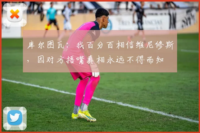 库尔图瓦：我百分百相信维尼修斯，因对方捂嘴真相永远不得而知