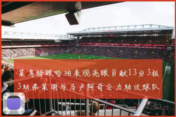 菜鸟榜眼哈珀表现亮眼贡献13分3板3助弗莱明与马卢阿奇合力助攻球队