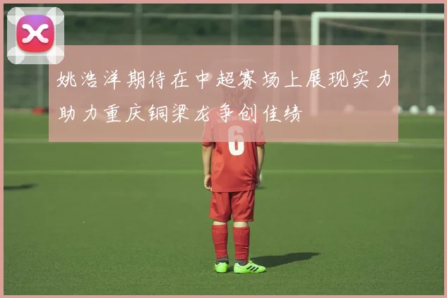 姚浩洋期待在中超赛场上展现实力助力重庆铜梁龙争创佳绩