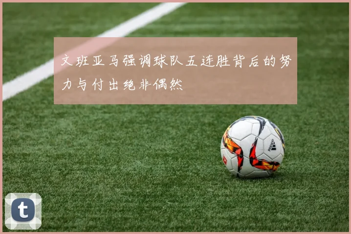 文班亚马强调球队五连胜背后的努力与付出绝非偶然