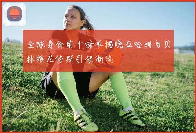 全球身价前十榜单揭晓亚哈姆与贝林维尼修斯引领潮流