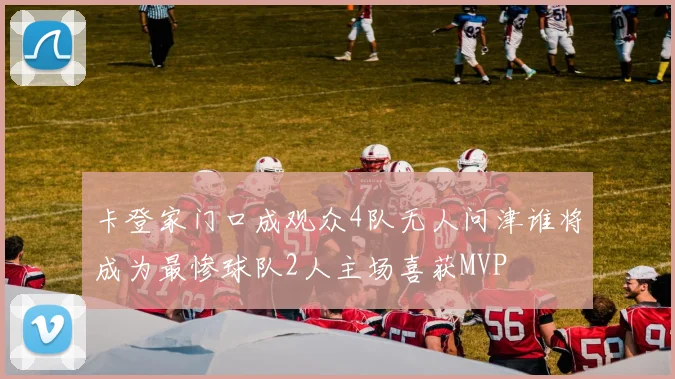 卡登家门口成观众4队无人问津谁将成为最惨球队2人主场喜获MVP