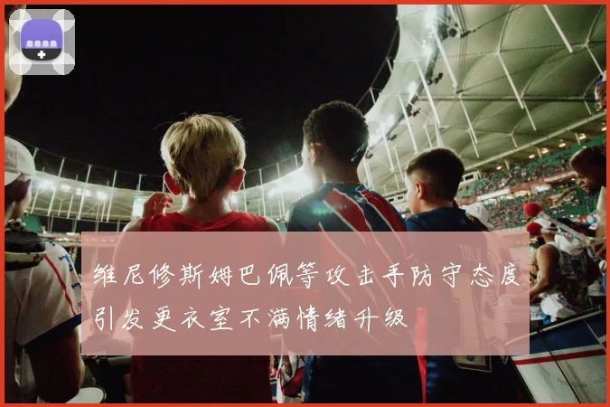 维尼修斯姆巴佩等攻击手防守态度引发更衣室不满情绪升级