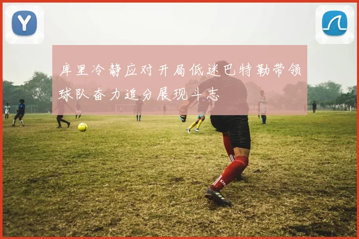 库里冷静应对开局低迷巴特勒带领球队奋力追分展现斗志