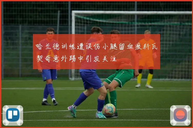 哈兰德训练遭误伤小腿留血痕科瓦契奇意外踢中引发关注