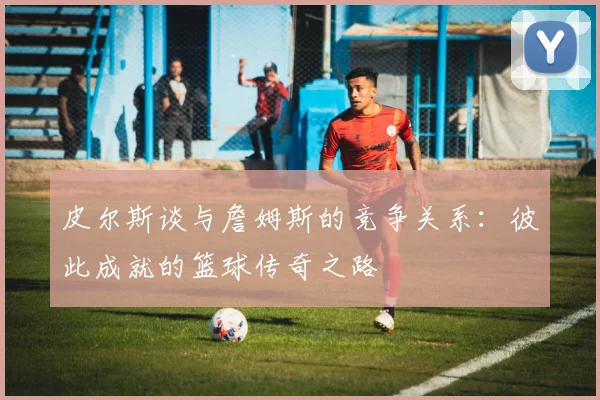 皮尔斯谈与詹姆斯的竞争关系：彼此成就的篮球传奇之路