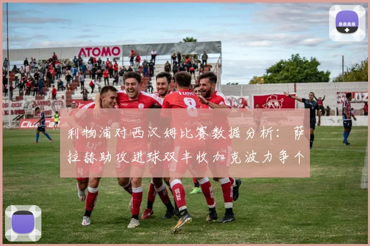 利物浦对西汉姆比赛数据分析：萨拉赫助攻进球双丰收加克波力争个人职业生涯50球
